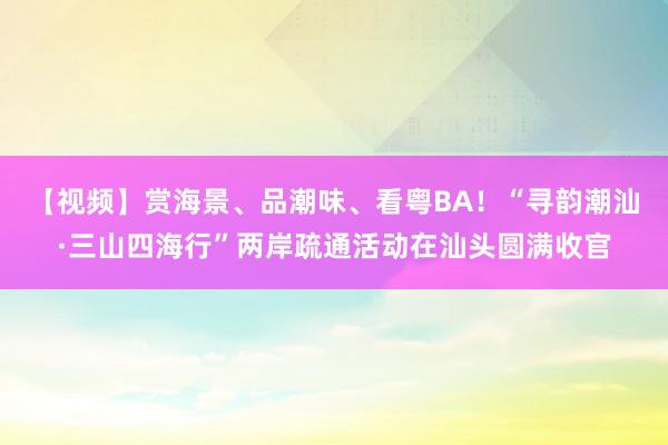 【视频】赏海景、品潮味、看粤BA！“寻韵潮汕·三山四海行”两岸疏通活动在汕头圆满收官
