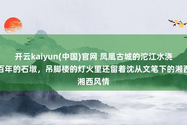 开云kaiyun(中国)官网 凤凰古城的沱江水浇过了百年的石墩，吊脚楼的灯火里还留着沈从文笔下的湘西风情