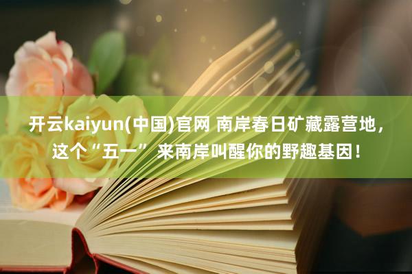 开云kaiyun(中国)官网 南岸春日矿藏露营地，这个“五一” 来南岸叫醒你的野趣基因！