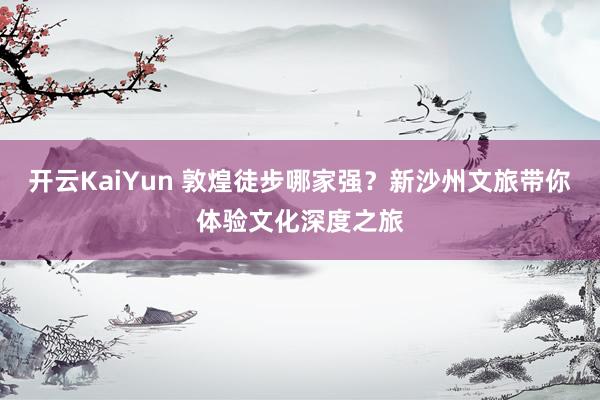 开云KaiYun 敦煌徒步哪家强？新沙州文旅带你体验文化深度之旅