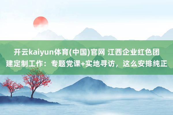 开云kaiyun体育(中国)官网 江西企业红色团建定制工作：专题党课+实地寻访，这么安排纯正