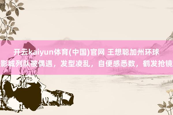 开云kaiyun体育(中国)官网 王想聪加州环球影城列队被偶遇，发型凌乱，自便感悉数，鹤发抢镜