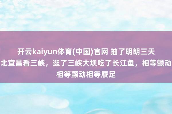 开云kaiyun体育(中国)官网 抽了明朗三天假期去湖北宜昌看三峡，逛了三峡大坝吃了长江鱼，相等颤动相等餍足