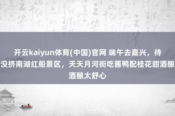 开云kaiyun体育(中国)官网 端午去嘉兴，待了三天没挤南湖红船景区，天天月河街吃酱鸭配桂花甜酒酿太舒心