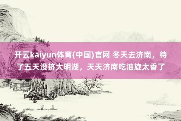 开云kaiyun体育(中国)官网 冬天去济南，待了五天没挤大明湖，天天济南吃油旋太香了
