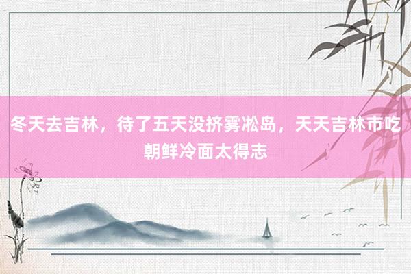 冬天去吉林，待了五天没挤雾凇岛，天天吉林市吃朝鲜冷面太得志
