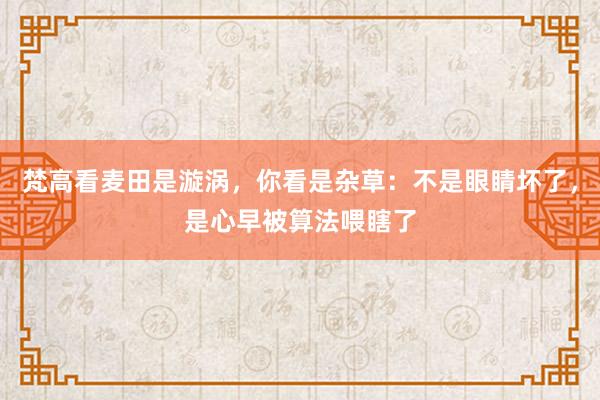 梵高看麦田是漩涡，你看是杂草：不是眼睛坏了，是心早被算法喂瞎了