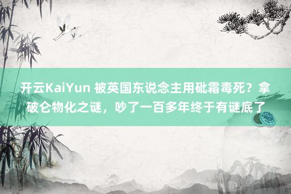 开云KaiYun 被英国东说念主用砒霜毒死？拿破仑物化之谜，吵了一百多年终于有谜底了
