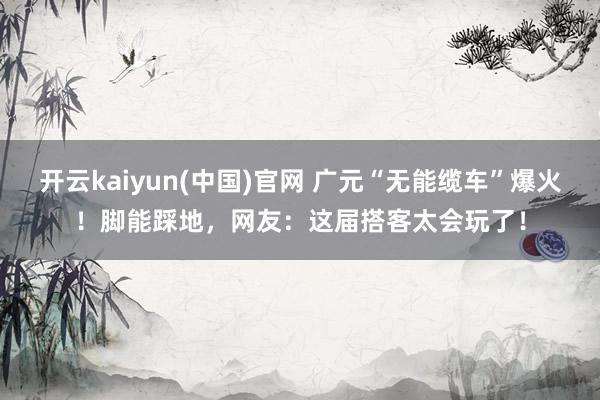 开云kaiyun(中国)官网 广元“无能缆车”爆火！脚能踩地，网友：这届搭客太会玩了！