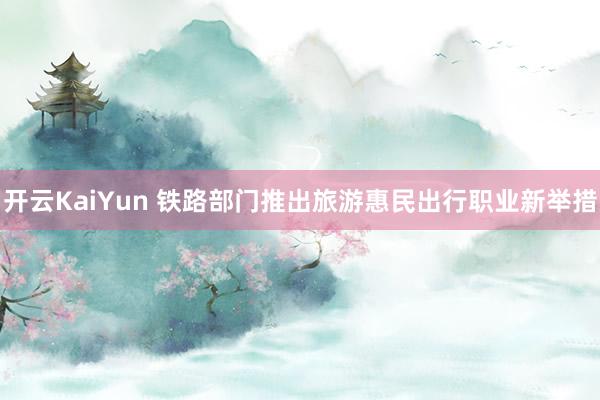开云KaiYun 铁路部门推出旅游惠民出行职业新举措