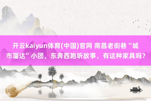 开云kaiyun体育(中国)官网 南昌老街巷“城市溜达”小团，东奔西跑听故事，有这种家具吗？