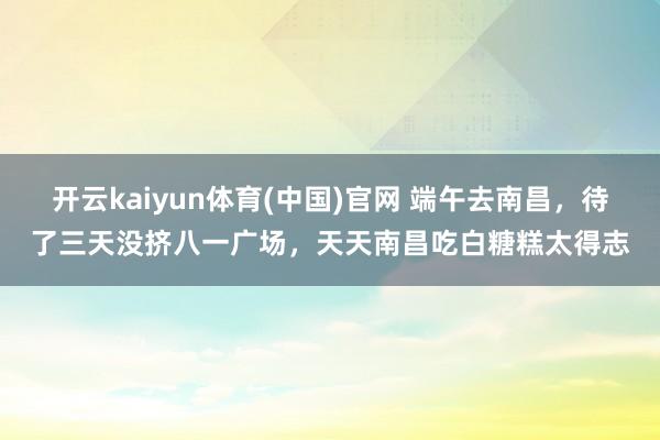 开云kaiyun体育(中国)官网 端午去南昌，待了三天没挤八一广场，天天南昌吃白糖糕太得志