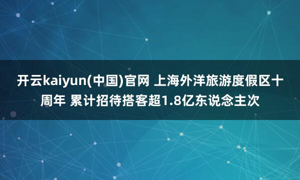 开云kaiyun(中国)官网 上海外洋旅游度假区十周年 累计招待搭客超1.8亿东说念主次