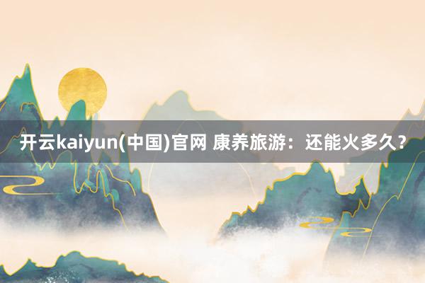 开云kaiyun(中国)官网 康养旅游：还能火多久？