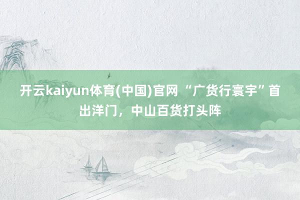 开云kaiyun体育(中国)官网 “广货行寰宇”首出洋门，中山百货打头阵