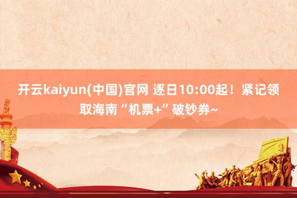 开云kaiyun(中国)官网 逐日10:00起！紧记领取海南“机票+”破钞券~