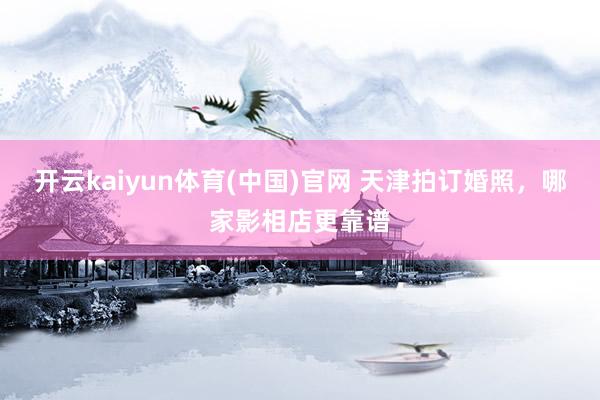 开云kaiyun体育(中国)官网 天津拍订婚照，哪家影相店更靠谱