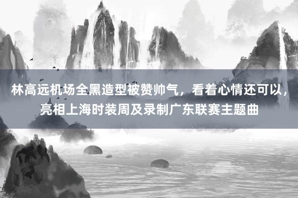 林高远机场全黑造型被赞帅气，看着心情还可以，亮相上海时装周及录制广东联赛主题曲