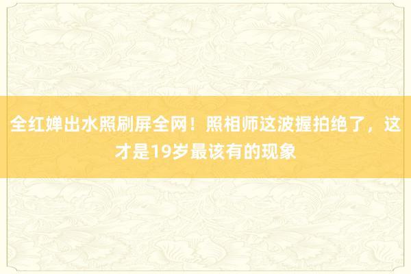 全红婵出水照刷屏全网！照相师这波握拍绝了，这才是19岁最该有的现象