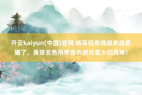 开云kaiyun(中国)官网 杨采钰变得越来越柔媚了，身穿玄色吊带连衣裙尽显少妇风味！