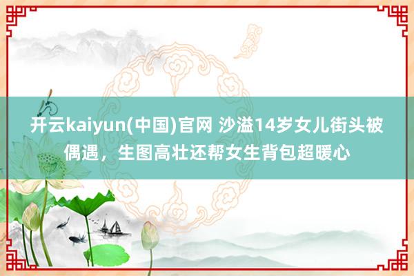 开云kaiyun(中国)官网 沙溢14岁女儿街头被偶遇，生图高壮还帮女生背包超暖心