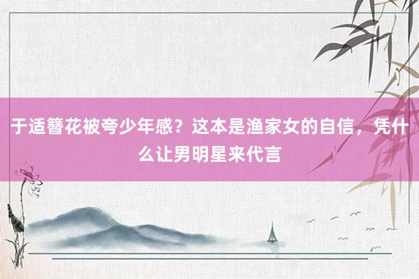 于适簪花被夸少年感？这本是渔家女的自信，凭什么让男明星来代言