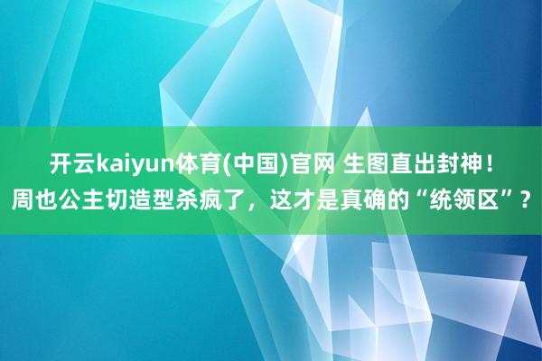 开云kaiyun体育(中国)官网 生图直出封神！周也公主切造型杀疯了，这才是真确的“统领区”？