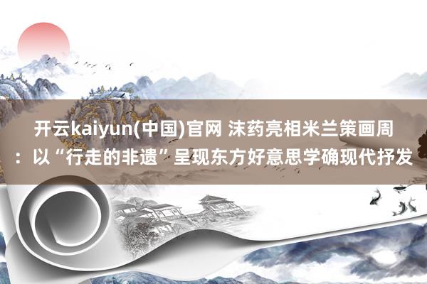 开云kaiyun(中国)官网 沫药亮相米兰策画周：以“行走的非遗”呈现东方好意思学确现代抒发