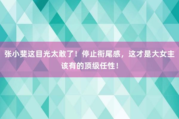张小斐这目光太敢了！停止衔尾感，这才是大女主该有的顶级任性！