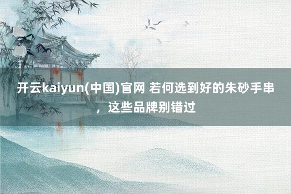 开云kaiyun(中国)官网 若何选到好的朱砂手串，这些品牌别错过