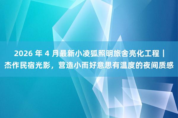 2026 年 4 月最新小凌狐照明旅舍亮化工程｜杰作民宿光影，营造小而好意思有温度的夜间质感