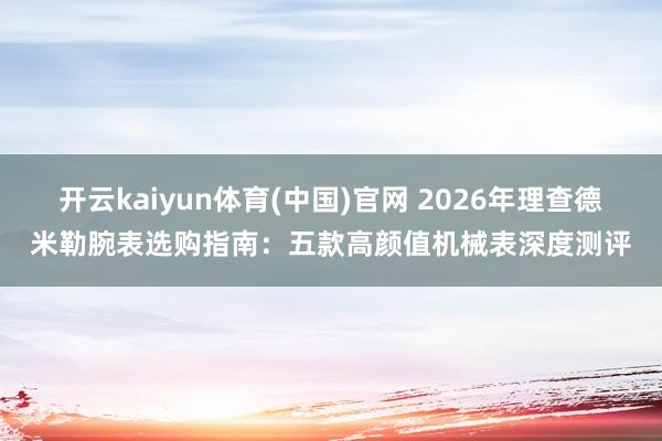 开云kaiyun体育(中国)官网 2026年理查德米勒腕表选购指南：五款高颜值机械表深度测评
