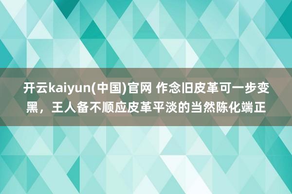 开云kaiyun(中国)官网 作念旧皮革可一步变黑，王人备不顺应皮革平淡的当然陈化端正