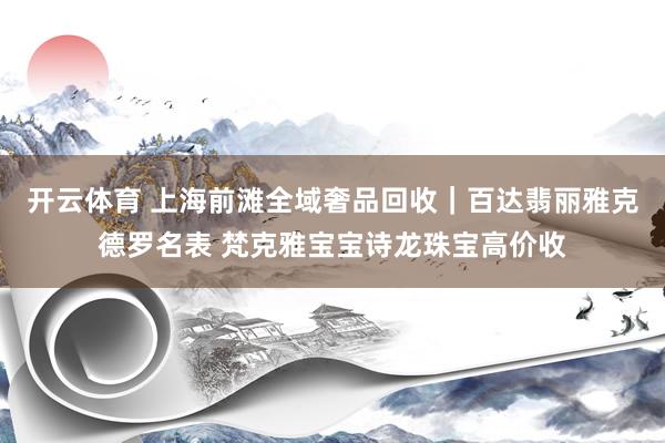 开云体育 上海前滩全域奢品回收｜百达翡丽雅克德罗名表 梵克雅宝宝诗龙珠宝高价收