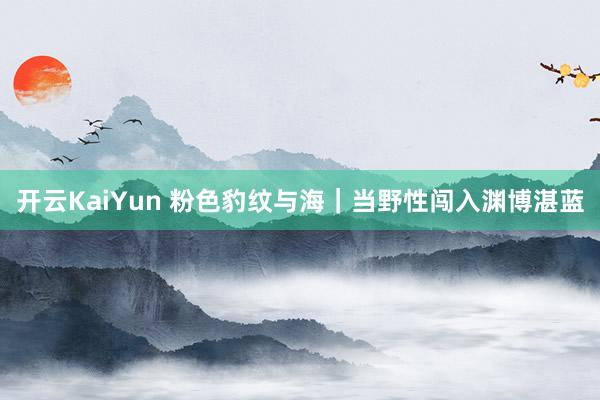 开云KaiYun 粉色豹纹与海｜当野性闯入渊博湛蓝