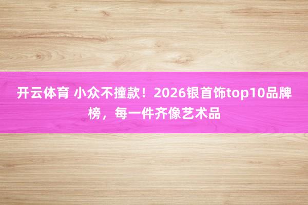 开云体育 小众不撞款！2026银首饰top10品牌榜，每一件齐像艺术品