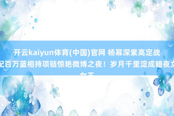 开云kaiyun体育(中国)官网 杨幂深紫高定战胜配百万蓝相持项链惊艳微博之夜！岁月千里淀成暗夜女王