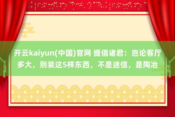 开云kaiyun(中国)官网 提倡诸君：岂论客厅多大，别装这5样东西，不是迷信，是陶冶