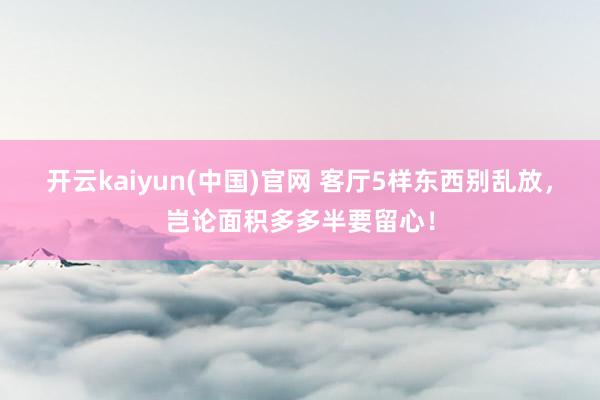 开云kaiyun(中国)官网 客厅5样东西别乱放，岂论面积多多半要留心！