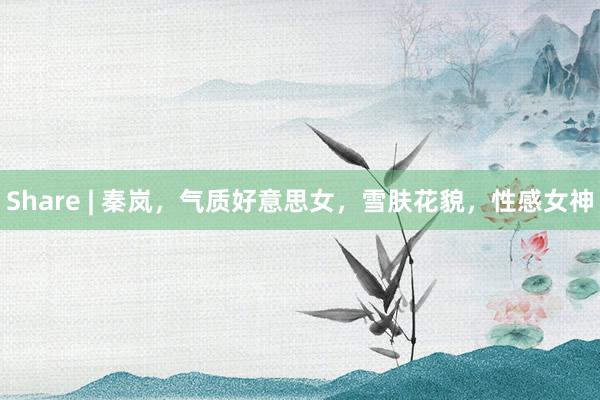 Share | 秦岚，气质好意思女，雪肤花貌，性感女神