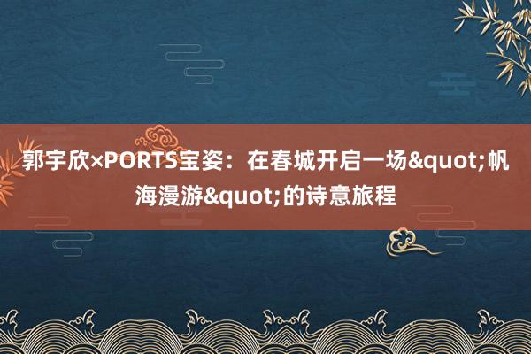 郭宇欣×PORTS宝姿：在春城开启一场"帆海漫游"的诗意旅程
