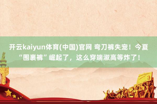 开云kaiyun体育(中国)官网 弯刀裤失宠！今夏“围裹裤”崛起了，这么穿端淑高等炸了！