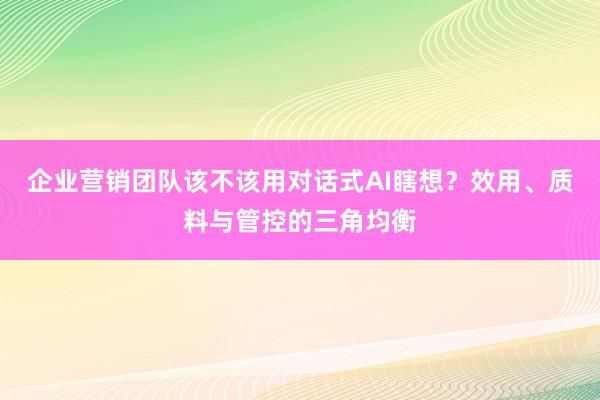 企业营销团队该不该用对话式AI瞎想？效用、质料与管控的三角均衡