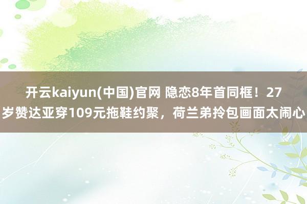 开云kaiyun(中国)官网 隐恋8年首同框！27岁赞达亚穿109元拖鞋约聚，荷兰弟拎包画面太闹心