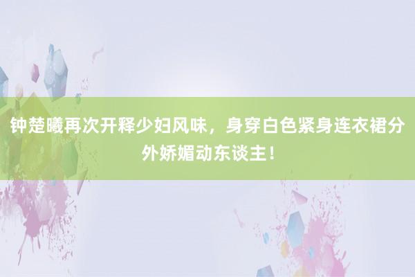 钟楚曦再次开释少妇风味，身穿白色紧身连衣裙分外娇媚动东谈主！