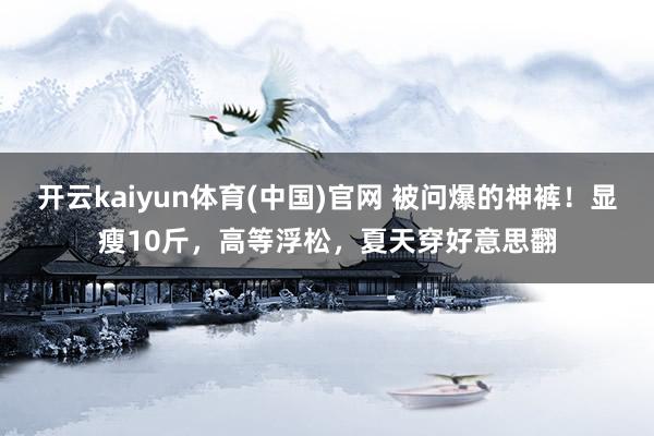 开云kaiyun体育(中国)官网 被问爆的神裤！显瘦10斤，高等浮松，夏天穿好意思翻