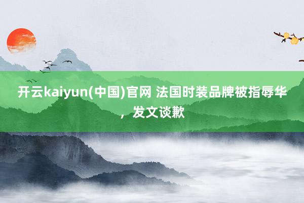 开云kaiyun(中国)官网 法国时装品牌被指辱华，发文谈歉