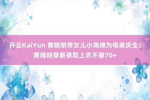 开云KaiYun 黄晓明带女儿小海绵为母亲庆生！黄姆妈穿新录取上衣不像70+