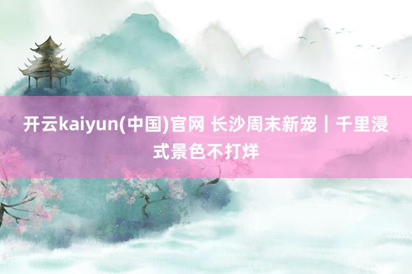 开云kaiyun(中国)官网 长沙周末新宠｜千里浸式景色不打烊