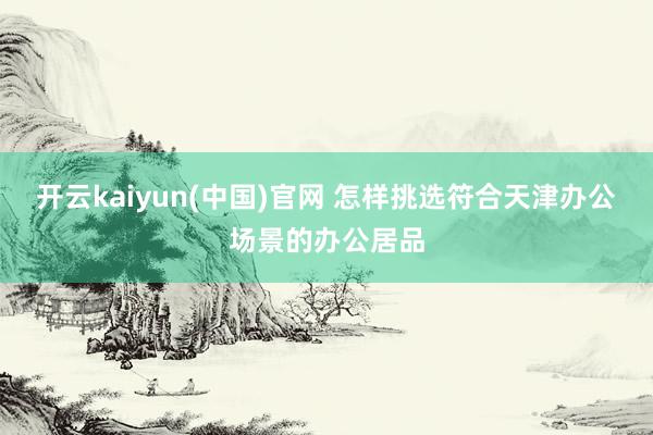 开云kaiyun(中国)官网 怎样挑选符合天津办公场景的办公居品